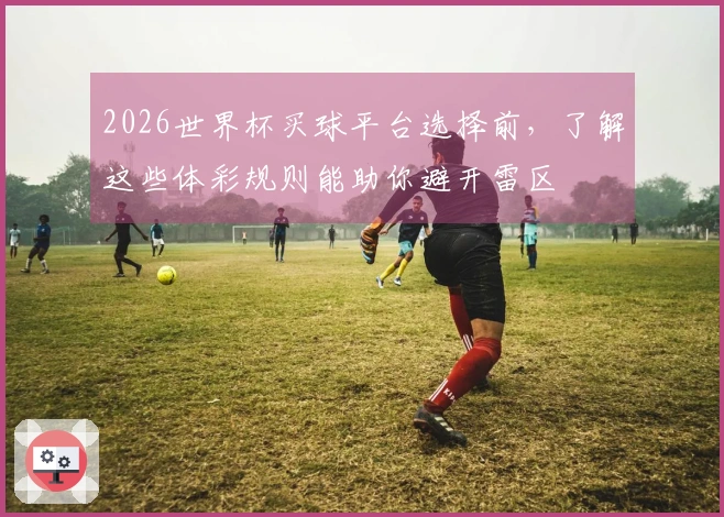 2026世界杯买球平台选择前,了解这些体彩规则能助你避开雷区