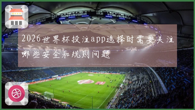 2026世界杯投注app选择时需要关注哪些安全和规则问题